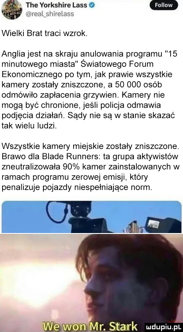 tee yorkshire lass if rel sliirelass wielki brat traci wzrok. anglia jest na skraju anulowania programu    minutowego miasta światowego forum ekonomicznego po tym jak prawie wszystkie kamery zostały zniszczone a        osób odmówiło zaplacenia grzywien. kamery nie mogą być chronione jeśli policja odmawia podjęcia działań. sądy nie są w stanie skazać tak wielu ludzi. wszystkie kamery miejskie zostały zniszczone. brawo dla blade runners ta grupa aktywistów zneutralizowała    kamer zainstalowanych w ramach programu zerowej emisji który penalizuje pojazdy niespełniające norm. ul m wamm r. smark