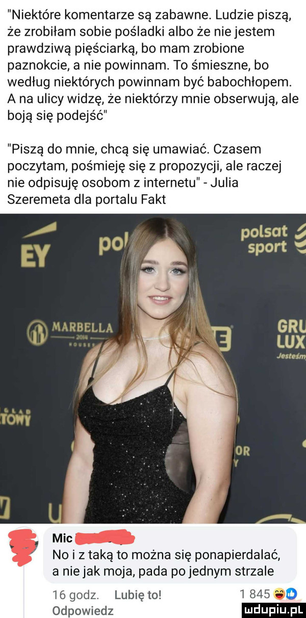 niektóre komentarze są zabawne. ludzie piszą że zrobiłam sobie pośladki albo ze niejestem prawdziwą pięściarka bo mam zrobione paznokcie a nie powinnam. to śmieszne bo według niektórych powinnam być babochlopem. a na ulicy widzę że niektórzy mnie obserwują ale boją się podejść piszą do mnie chcą się umawiać. czasem poczytam pośmieję się z propozycji ale raczej nie odpisuję osobom z internetu julia szeremeta dla portalu fakt mic no i z taką to można się ponapierdalaó a niejak moja pada po jednym strzale    godz. lubię to       odpowiedz