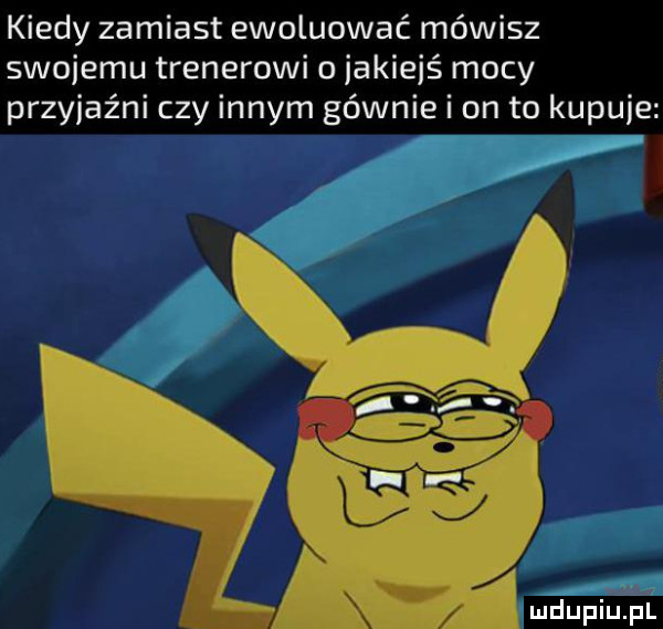 kiedy zamiast ewoluować mówisz swojemu trenerowi o jakiejś mocy przyjaźni czy innym gównie i on to kupuje