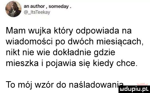 ai an author someday. jlsteekay mam wujka który odpowiada na wiadomości po dwóch miesiącach nikt nie wie dokładnie gdzie mieszka i pojawia się kiedy chce. to mój wzór do naśladowanimn