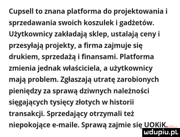 capsell to znana platforma do projektowania i sprzedawania swoich koszulek i gadżetów. użytkownicy zakładają sklep ustalają ceny i przesyłają projekty a firma zajmuje się drukiem sprzedażą i ﬁnansami. platforma zmienia jednak właściciela a użytkownicy mają problem. zgłaszają utratę zarobionych pieniędzy za sprawą dziwnych należności sięgających tysięcy zlotych w historii transakcji. sprzedający otrzymali też niepokojące e maile. sprawą zajmie się uokik