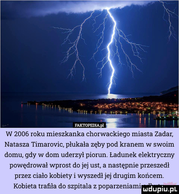 w      roku mieszkanka chorwackiego miasta zadar natasza timarovic płukała zęby pod kranem w swoim domu gdy w dom uderzył piorun. ładunek elektryczny powędrował wprost do jej ust a następnie przeszedł przez ciało kobiety i wyszedł jej drugim końcem. kobieta trafiła do szpitala z poparzeniami