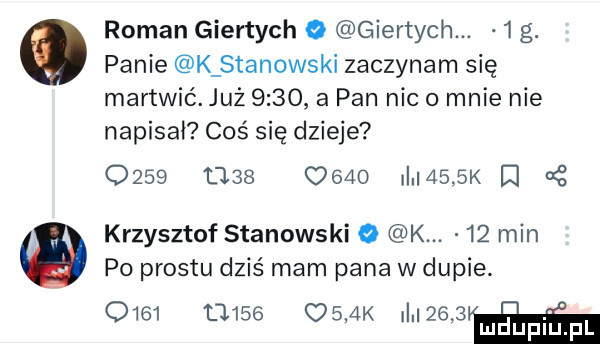 roman giertych o giertych.   g. panie k stanowski zaczynam się martwić. już        pan nic o mnie nie napisał coś się dzieje o    tj        illl   k i o krzysztof stanowski   k.    min po prestu dziś mam pana w dupie.      u        k mnem luduplupl