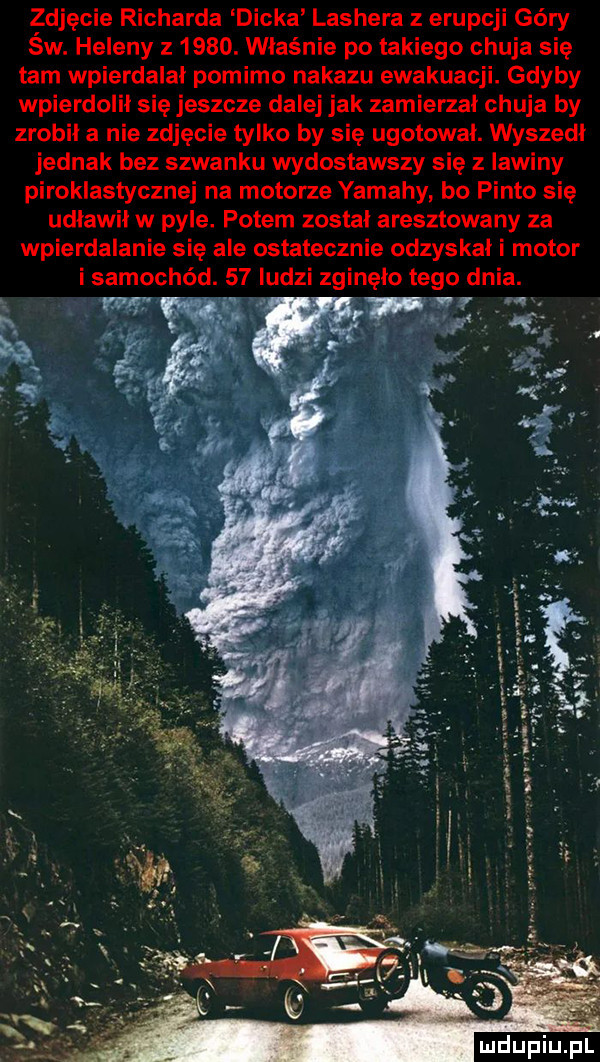 zdjęcie richarda dicka lashera z erupcji góry św. heleny z     . właśnie po takiego chuja się tam wpierdalał pomimo nakazu ewakuacji. gdyby wpierdolił się jeszcze dalej jak zamierzał chuja by zrobił a nie zdjęcie tylko by sie ugotował. wyszedł jednak bez szwanku wydostawszy się z lawiny piroklastycznej na motorze yamahy bo pinto sie udławił w pyle. potem został aresztowany za wpierdalanie się ale ostatecznie odzyskał i motor i samochód.    ludzi zginęło tego dnia. luclupiu pl
