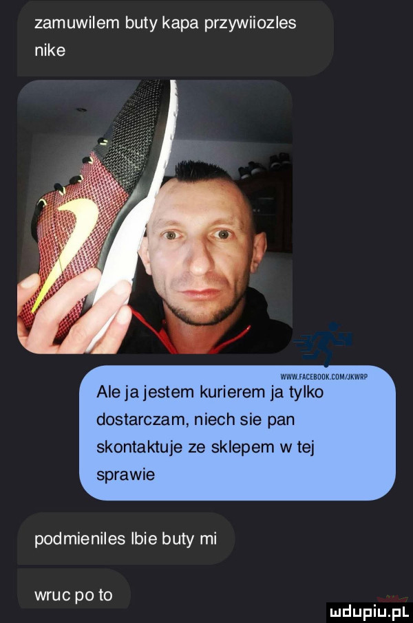 zamuwilem buty kapa przywiiozles nike wm mam mm ww alejajestem kurierem ja tylko dostarczam niech sie pan skontaktuje ze sklepem w tej sprawie podmieniles lbie buty mi wrąc po to
