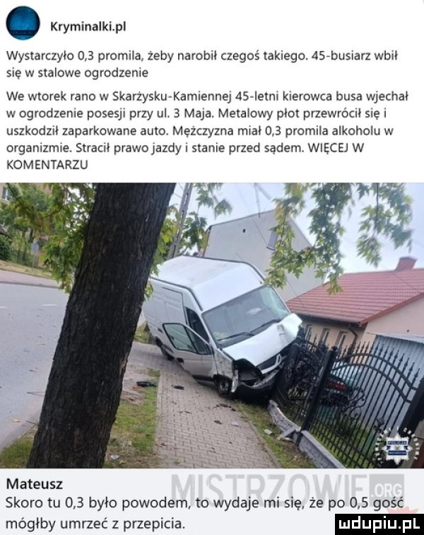 kryminalkipl wystarczylo     promila. zeby narobił czegoś tajnego    buswarz wbił swe w stalowe ogrodzenie we wtorek rano w skarzyskwkamnennej dsaieml kierowca busa wjechał w ogrodzenie posesy przy ul   maja. metalowy płot przewrócnl   e uszkodzn zaparkowane auto mezczyzna miał     promila alkoholu w organlzmwe.  mm prawojazdy slams przed sądem więcej w komentarzu mateusz skoro tu     było powodem to wydaje mi się że po     gość mógłby umrzeć z przepisie