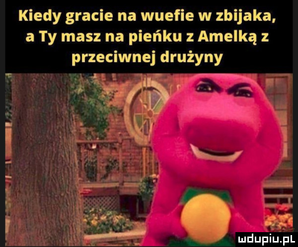 i kiedy gracie na wuefie w zbijaka a ty masz na pieńku z amelką z przeciwnej drużyny. abakankami x