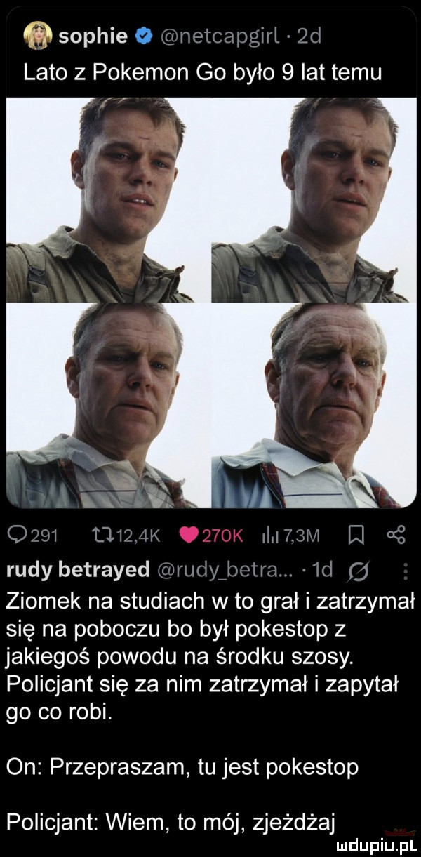 sophie   netmpgiri qd lato z pokemon go było   lat temu. t le q m u m q oś rudy betrayed m udy beira. ml   ziomek na studiach w to grał i zatrzymał się na poboczu bo był pokestop z jakiegoś powodu na środku szosy. policjant się za nim zatrzymał i zapytał go co robi. on przepraszam tu jest pokestop policjant wiem to mój zjeżdża