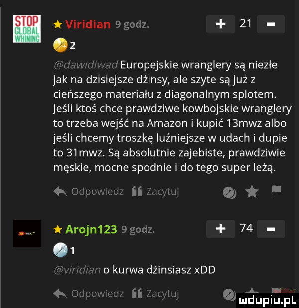 virldlan  godz    z i n   ma europejskie wranglery są niezłe jak na dni  ejsze dżinsy ale szyte są już z cieńszego materialu z diagonalnym splotem. jeśli ktoś chce prawdziwe kowbojskie wranglery to trzeba wejść na amazon i kupić   mhz albo jeśli chcemy troszke luźniejsze w udach i dupie to    mhz. są absolutnie zajebiste prawdziwie męskie mocne spodnie i do tego super lezą. ii r   f arnon      godz      o kurwa dżinsiasz xdd v a i a  k i ii a n lu u jl il
