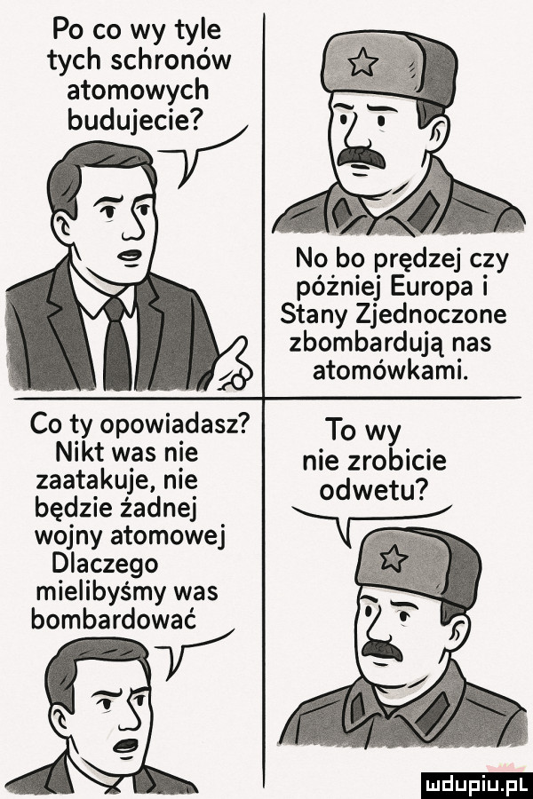 po co wy tyle tych schronów atomowych budujecie m u co ty opowiadasz nikt was nie zaatakuje nie będzie żadnej wojny atomowej dlaczego mielibyśmy was bombardować v no bo prędzej c zy później europa stany zjednoczone zbombardują nas atomówkami. to wy nie zrobicie odwetu ludu iu. l