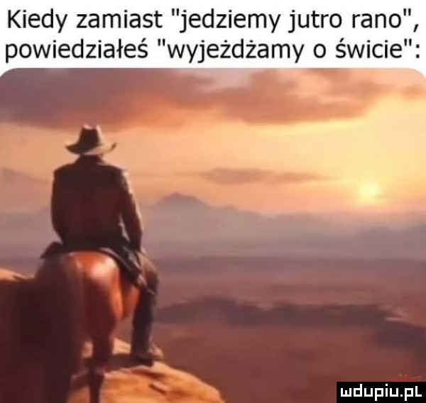 kiedy zamiast jedziemy jutro rano powiedziałeś wyjeżdżamy o świcie