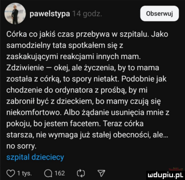 córka cojakis czas przebywa w szpitalu. jako samodzielny tata spotkałem się z zaskakującymi reakcjami innych morn. zdziwienie okej ale życzenia by to mama została z córką to spory nietakt. podobnie jak chodzenie do ordynatora z prośbą by mi zabronił być z dzieckiem bo mamy czują się niekomfortowe. albo żądanie usunięcia mnie z pokoju bo jestem facetem. teraz córka starsza nie wymaga już stałej obecności ale. no sorry. szpital dzieciecy q   tys. o     v