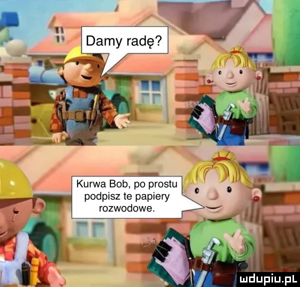 tj ll ll damy radę kurwa bob po prestu podpisz te papiery rozwodowe