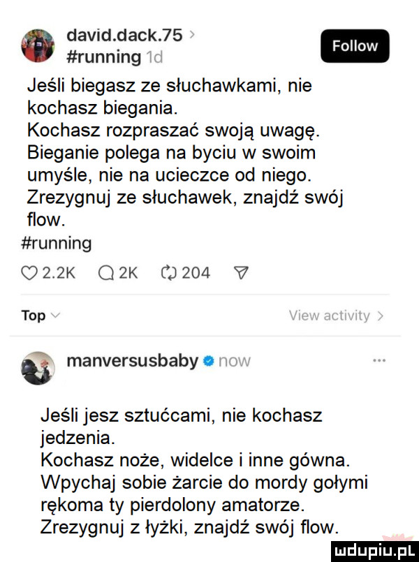david deck   . fellow running jeśli biegasz ze słuchawkami nie kochasz biegania. kochasz rozpraszać swoją uwagę. bieganie polega na byciu w swoim umyśle nie na ucieczce od niego. zrezygnuj ze sluchawek znajdż swój flow. running orzk gik       v top   manversusbaby   jeśli jesz sztućcami nie kochasz jedzenia. kochasz noże widelce i inne gówna. wpychaj sobie żarcie do mordy gołymi rękoma ty pierdolony amatorze. zrezygnuj   łyżki znajdź swój flow. ludu iu. l