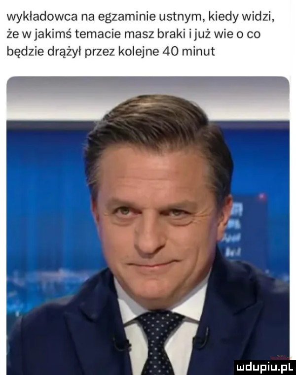 wykładowca na egzaminie ustnym kiedy widzi że w jakimś temacie masz braki iluż wie o co będzie drążył przez kolejne    minut