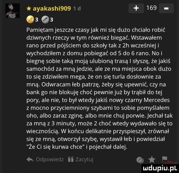 iayakashi    id     a    pamiętamjeszcze czasyjak misię dużo chciało robić dziwnych rzeczy w tym również biegać. wstawałem rano przed pójściem do szkoly tak z  h wcześn wchodziłem domu pobiegać od   do   rano. no i biegnę sobie taką moją ulubioną trasą i słyszę że jakiś samochód za mnąjedzie ale ze ma miejsca obok dużo to się zdziwiłem mega ze on się turla dosłownie za mna. odwracam łeb patrzę żeby się upewnić czy na bank go nie blokuję choć pewnie już by trąbił do tej pory ale nie to byivvtedyiakiś nowy czarny mercedes z mocno przyciemniany szybami to sobie pomyśiaiem oho albo zaraz zginę albo mnie chuj porwiejechai tak za mną z   minuty może   choć wtedy wydawało się to wiecznością. w końcu delikatnie przyspieszył zrównał się ze mną otworzyl szybę wystain leb i powiedział że ci się kurwa chce i pojechał dziej. ii i