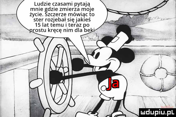 ludzie czasami pytają male gdzie zmierza moje życie. szczerze mówiąc to ster rozjebal się jakieś    lat temu i teraz pa rontu kręcę nim dla be i