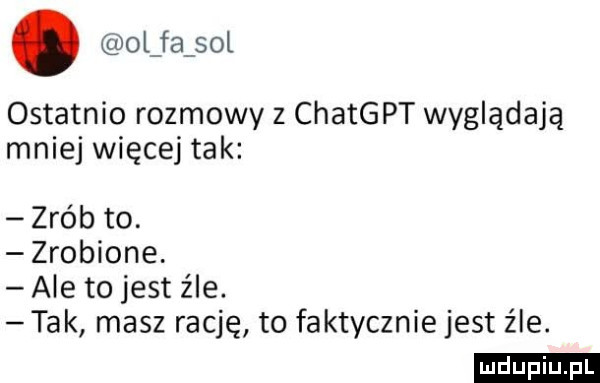 l fa sol ostatnio rozmowy z chatgpt wyglądają mniej więcej tak zrób to. zrobione. ale to jest źle. tak masz rację to faktycznie jest źle. ludu iu. l