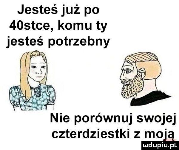 jesteś już po    tee komu ty jesteś potrzebny   nie porównuj swojej czterdziestki z moją