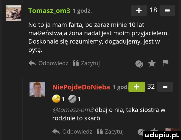 tomasz om  godz.    no to ja mam farta b  zaraz minie    lat małżeństwa a żona nadal jest moim przyjacielem. doskonale się rozumiemy dogadujemy jestw pytę ﬁodpowxedz ii zacytui o i. niepojdedonieha   gad.              m     m  dbaj o nią taka siostra w rodzinie to skarb qr odpowiedz ii zażyruj irma i inﬁpl
