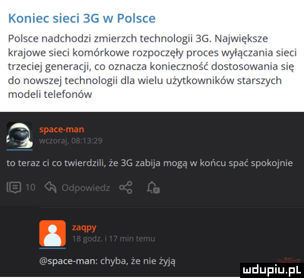 koniec sieci    w po sie polsce nadchodn zmierzch echnologii  g. najwwgksze krajowe sieci komorkowe rozpoczęły proces wyłączała sieci trzeźwej generacji co oznacza komecznos ć dostosowania się do nowszej technologii dla wielu użytkowników starszych modela telefonów xo teraz co twwerdzm ze    zama moga w koncu spac skokowe srace man. chyba ze me w