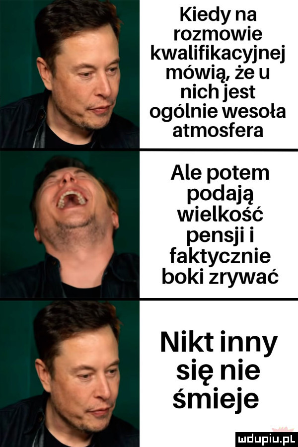 kiedy na rozmowie kwalifikacyjnej mówią że u nich jest ogólnie wesoła atmosfera ale potem podają wielkość pensji i faktycznie boki zrywać nikt in ny się nie śmieje ludu iu. l