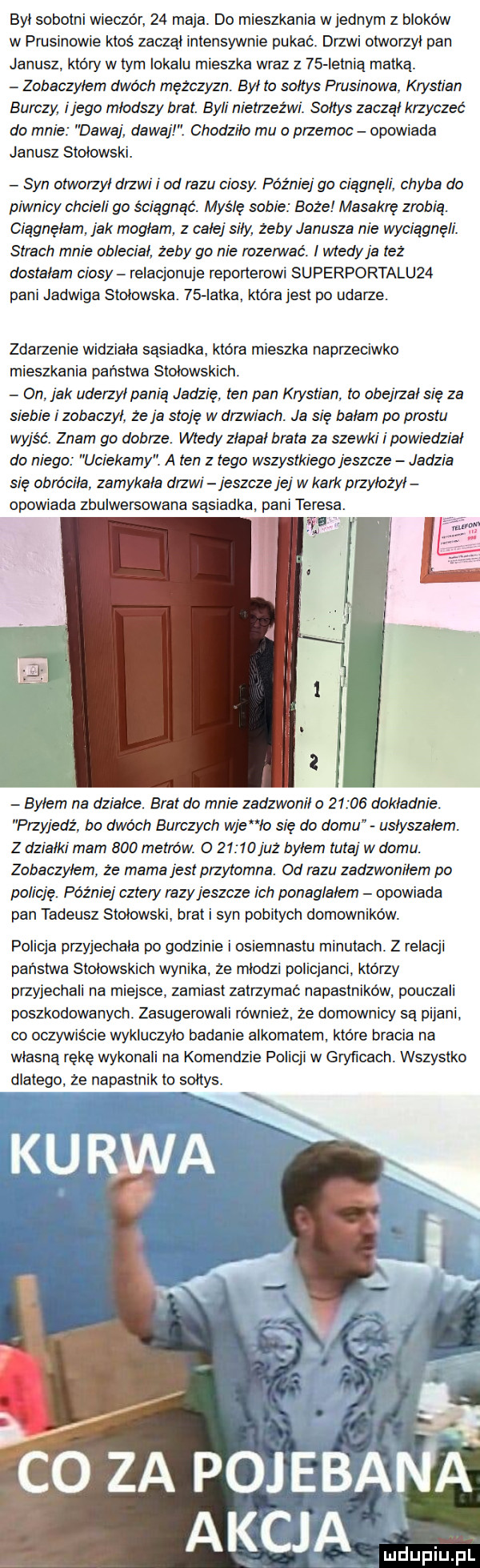 byt sobotni wieczór    maja. do mieszkania wrednym z bloków w prusinowie ktoś zaczal intensywnie pukać. drzwi otworzyl pan janusz który w tym lokalu mieszka wraz z    ietnią matką. zobaczyłem dwóch mężczyzn. byl to soltys prusinowa krystian burczy i jego mlodszy brat byli nietrzeźwi. sołtys zaczął krzyczeć do mnie dawaj dawajl. chodziło mu o przemoc opowiada janusz stolowski. syn otworzył drzwi i od razu ciosy później go ciągnęli chyba do piwnicy chcieli go ściągnąć. myślę sobie boże masakrę zrobia ciagnelam jak moglam z całej siły zeby janusza nie wyciągnęli. strach mnie oblecial żeby go nie razem ać. i wtedy ja też dostalam ciosy relacjonuje reporterowi superportalu   pani jadwiga stołowska    iatka ktora jest po udarze. zdarzenie widziała sasiadka. która mieszka naprzeciwko mieszkania państwa stołowskich obi jak uderzytpanią jadzię ten pan krystian to obejrzał się za siebie i zobaczył. że a stoję w drzwiach. ja się balam po prestu wyjść. znam go dobrze wtedy zlapal brala za szewki i powiedział do niego uciekamy. a ten z tego wszystkiego jeszcze jadzia się obro cala zamykała drzwi jeszcze jej w kark przyłożyl opowiada zbulwersowana sąsiadka pani teresa. w bylem na działce brat do mnie zadzwonil o       dokladnie przyjedź bo dwóch burdzych wie lo się do demu uslyszalem. z dzialki mam     metrów. o       juz bylem tutaj w domu. zobaczyłem że mama jest przytomna. od razu zadzwoniłem po policję później cztery razy jeszcze ich ponaglalern opowiada pan tadeusz stolowski brat syn pobitych domowników. policja przyjechala po godzinie l osiemnastu minutach. z relacji panstwa stolowskich wynika. ze mlodzi policjanci. ktorzy przyjechali na miejsce zamiast zatrzymać napastników pouczali poszkodowanych. zasugerowali również. że domownicy są pijani. co oczywrs cie wykluczylo badanie alkomatem. ktore bracia na wlasna rękę wykonali na komendzie policji w gryficach. wszystko dlatego że napastnik to soltys