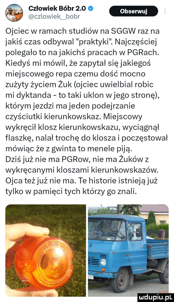 ojciec w ramach studiów na sggw raz na jakiś czas odbywał praktyki. najczęściej polegało to najakichś pracach w parach. kiedyś mi mówił że zapytał sięjakiegoś miejscowego repa czemu dość mocno zużyty życiem żuk ojciec uwielbiał robic mi dyktanda to taki ukłon wjego stronę którym jezdzi ma jeden podejrzanie czyściutki kierunkowskaz. miejscowy wykręcił klosz kierunkowskazu wyciągnął flaszkę nalal trochę do klosza i poczęstował mówiąc że z gwinta to menele piją. dziśjuż nie ma pgrow nie ma żuków z wykręcanymi kloszami kierunkowskazów. ojca teżjuż nie ma. te historie istniejąjuż tylko w pamięci tych którzy go znali