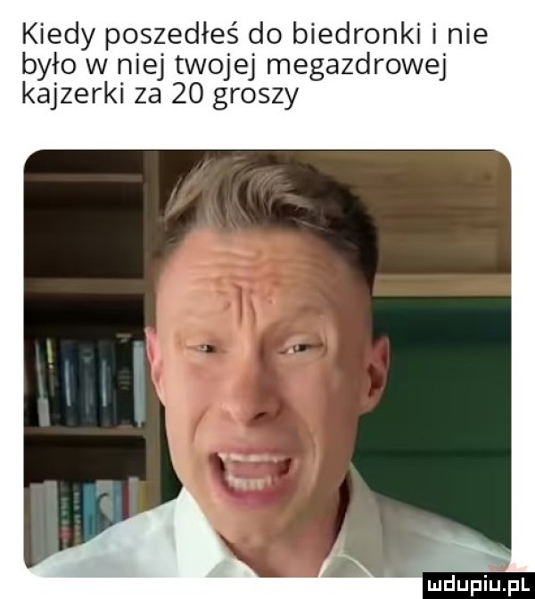kiedy poszedłeś do biedronki i nie było w niej twojej megazdrowej kajzerki za    groszy mdupińpl