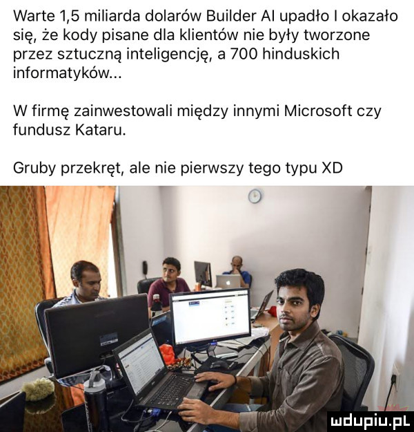 warte     miliarda dolarów builder ai upadło i okazało się że kody pisane dla klientów nie były tworzone przez sztuczną inteligencję a     hinduskich informatyków. w firmę zainwestowali między innymi microsoft czy fundusz kataru. gruby przekręt ale nie pierwszy tego typu xd l