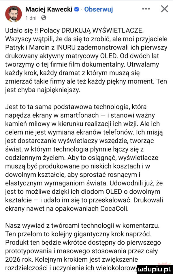 maciej kawecki e v obserwuj x ibm e udalo sie polacy drukują wyświetlacze. wszyscy wątpili że da się to zrobić ale moi przyjaciele patryk i marcin   inuru zademonstrowali ich pierwszy drukowany aktywny matrycowy oled. od dwóch lat tworzymy o tej firmie ﬁlm dokumentalny. utrwalamy każdy krok każdy dramat z którym musza się zmierzać takie firmy ale też każdy piękny moment. ten jest chyba najpiękniejszy jest to ta sama podstawowa technologia która napędza ekrany w smartfonach i stanowi ważny kamień milowy w kierunku realizacji ich wizji. ale ich celem nie jest wymiana ekranów telefonów. ich misją jest dostarczanie wyświetlaczy wszędzie tworząc świat w którym technologia plynnie łączy się z codziennym życiem. aby to osiągnąć wyświetlacze muszą być produkowane po niskich kosztach iw dowolnym ksztalcie aby sprostać rosnącym i elastycznym wymaganiom świata. udowodnilijuż że jest to możliwe dzięki ich diodom oled o dowolnym ksztalcie i udalo im się to przeskalować. drukowali ekrany nawet na opakowaniach cocacoii. nasz wywiad z twórcami technologii w komentarzu. ten przelom to kolejny gigantyczny krok naprzód. produkt ten będzie wkrotce dostępny do pierwszego prototypowania i masowego stosowania przez caly      rok. kolejnym krokiem jest zwiększenie rozdzielczości i uczynienie ich wielokolorow