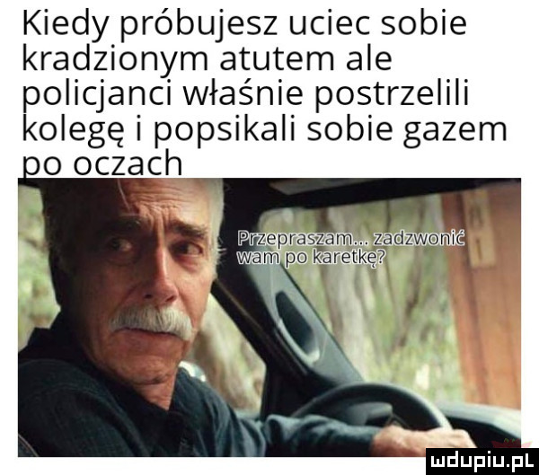 kiedy próbujesz uciec sobie kradzionym atutem ale policjanci właśnie postrzelili kolegę i popsikali sobie gazem oo oczach