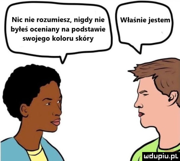 ni nie rozumiesz nigdy nie byłeś oceniany na podstawie swojego koloru skóry właśnie jestem