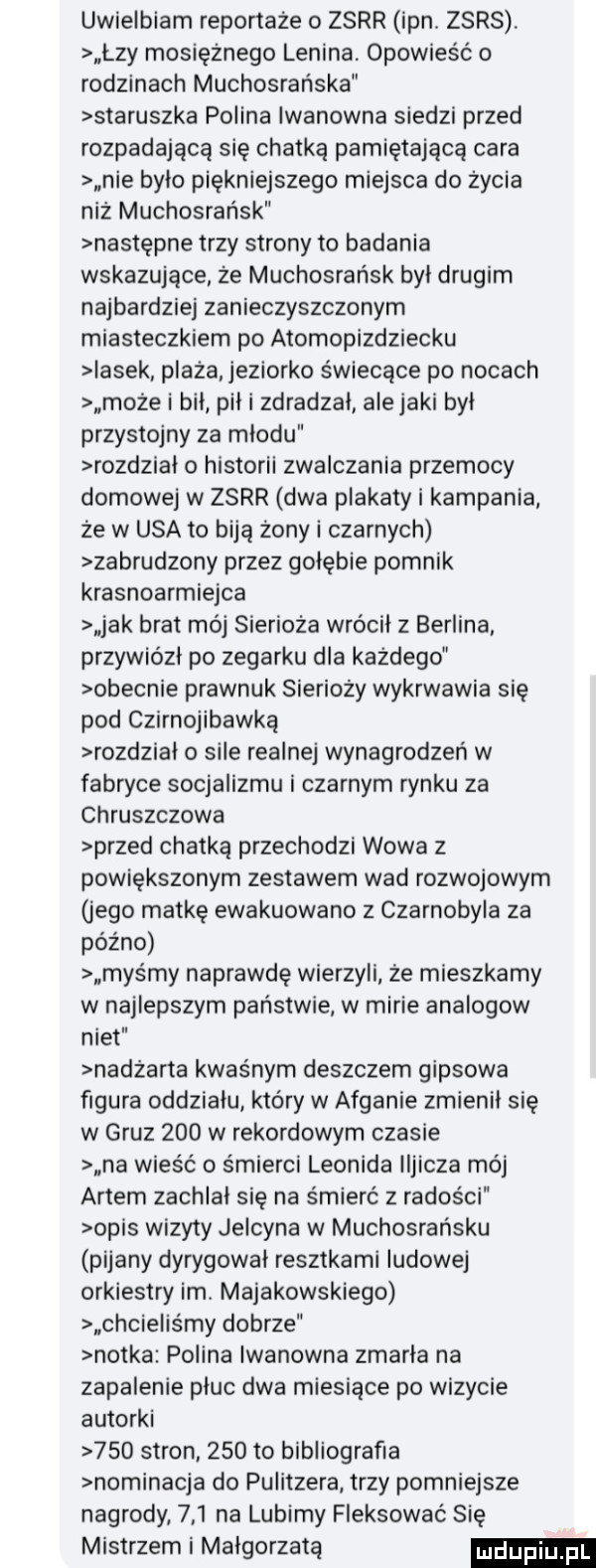 uwielbiam reportaże o zsrr ipn. zsrs. lzy mosiężnego lenina opowieść o rodzinach muchosrańska staruszka polina iwanowna siedzi przed rozpadającą się chatką pamiętająca cara nie bylo piękniejszego miejsca do życia niż muchosrańsk następne trzy strony to badania wskazujące że muchosrańsk byl drugim najbardziej zanieczyszczonym miasteczkiem po atomopizdziecku iasek plaża jeziorko świecące po nocach może i bił pil i zdradzai alejami był przystojny za miodu rozdzial o historii zwalczania przemocy domowej w zsrr dwa plakaty i kampania że w usa to biją żony i czarnych zabrudzony przez golebie pomnik krasnoarmiejca jak brat mój sierioża wrócil z berlina przywiózł po zegarku dla każdego obecnie prawnuk sierioży wykrwawia się pod czirnojibawką rozdzial o sile realnej wynagrodzeń w fabryce socjalizmu i czarnym rynku za chruszczowa przed chatką przechodzi wowa z powiększonym zestawem wad rozwojowym jego matkę ewakuowano z czarnobyla za późno mas my naprawdę wierzyli że mieszkamy w najlepszym państwie w marie analogow nikt nadżarta kwaśnym deszczem gipsowa figura oddzialu który w afganie zmienil się w gruz     w rekordowym czasie na wieść o śmierci leonida iljicza mój aktem zachlal się na śmierć z radości opis wizyty jelcyna w muchosrańsku pijany dyrygowal resztkami ludowej orkiestry im. majakowskiego chcielis my dobrze notka polina iwanowna zmarla na zapalenie pluc dwa miesiące po wizycie autorki     stron     to bibliografia nominacja do pulitzera trzy pomniejsze nagrody     na lubimy fleksować się mistrzem i malgorzata