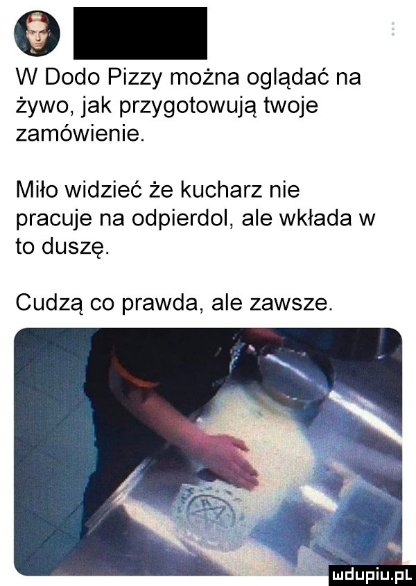 w dodo pizzy można oglądać na żywo jak przygotowują twoje zamówienie. miło widzieć że kucharz nie pracuje na odpierdol ale wkłada w to duszę. cudzą co prawda ale zawsze. a