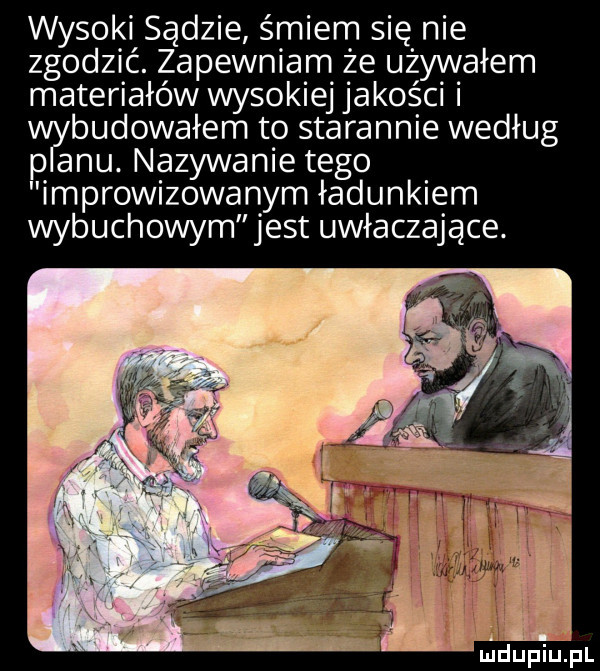 wysoki sądzie śmiem się nie zgodzić. zapewniam że używałem materiałów wysokiej jakości budowałem to starannie według p alu nazywanie tego improwizowanym ładunkiem wybuchowym jest uwłaczające. m dupiupl