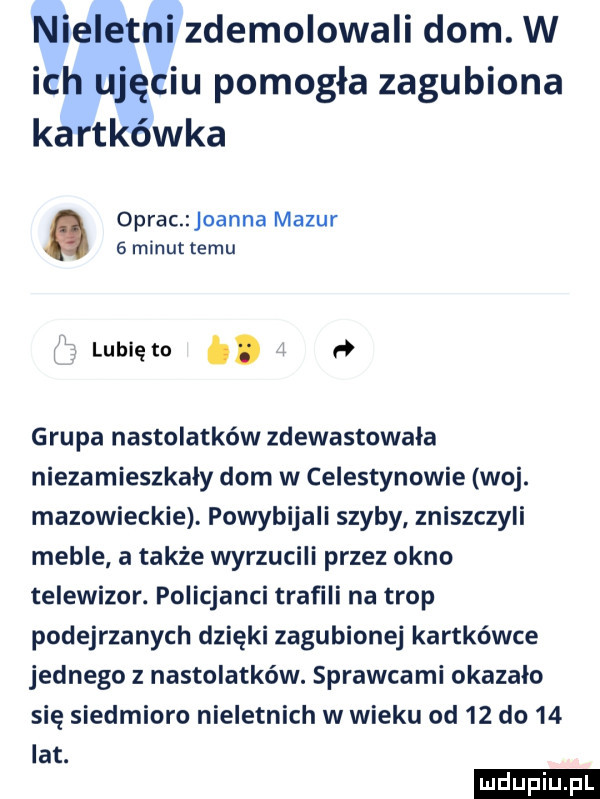 nieletni zdemolowali dom. w ich ujęciu pomogła zagubiona kartkówka oprac joanna mazur   minut temu lublęto.   grupa nastolatków zdewastowała niezamieszkały dom w celestynowie woj. mazowieckie. powybijali szyby zniszczyli meble a także wyrzucili przez okno telewizor. policjanci trafili na trop podejrzanych dzięki zagubionej kartkówce jednego z nastolatków. sprawcami okazało się siedmioro nieletnich w wieku od    do    lat