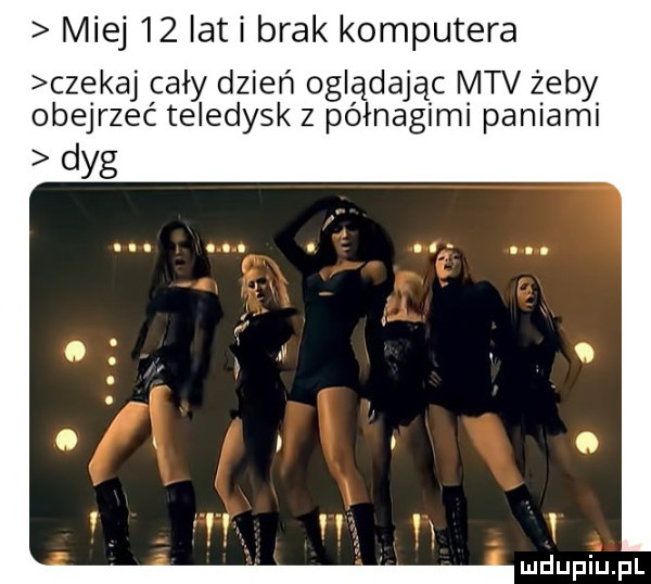 miej    lat i brak komputera czekaj cały dzień oglądając mtv żeby obejrzec teledysk z półnagimi paniami dyg