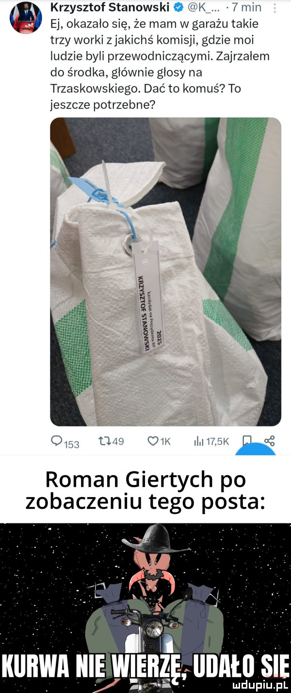 krzysztof stanowski k m   min ej okazało się że mam w garażu takie trzy worki zjakichś komisji gdzie moi indzie byki przewodniczącymi. zajrzałem do środka głównie głosy na trzaskowskiego. dac to komuś to jeszcze potrzebne om maa  m mir fm d   roman giertych po zobaczeniu tego posta kunin mi wiśnzgmnntu sie