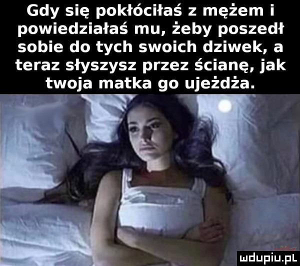 gdy się pokłóciłaś z mężem i powiedziałaś mu żeby poszedł sobie do tych swoich dziwek a teraz słyszysz przez ścianę jak twoja matka go ujeżdża. i   w