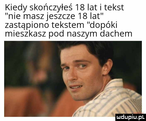 kiedy skończyłeś    lat i tekst nie maszjeszcze    lat zastąpiono tekstem dopóki mieszkasz pod naszym dachem