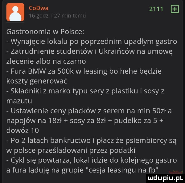 czuwa      w vin i gastronomia w polsce wynajęcie lokalu po poprzednim upadłym gastro zatrudnienie studentów i ukraińców na umowę zlecenie albo na czarno fura bmw za    k w leasing bo hebe będzie koszty generować skladniki z marko typu sery z plastiku i sosy z mazutu ustawienie ceny placków z serem na min soul a napojów na iszl sosy za sal pudelko za   dowóz    po   latach bankructwo i placz że psiembiorcy są w polsce prześladowani przez podatki cykl się powtarza lokal idzie do kolejnego gastro a fura ląduje na grupie cesja leasingu na fb