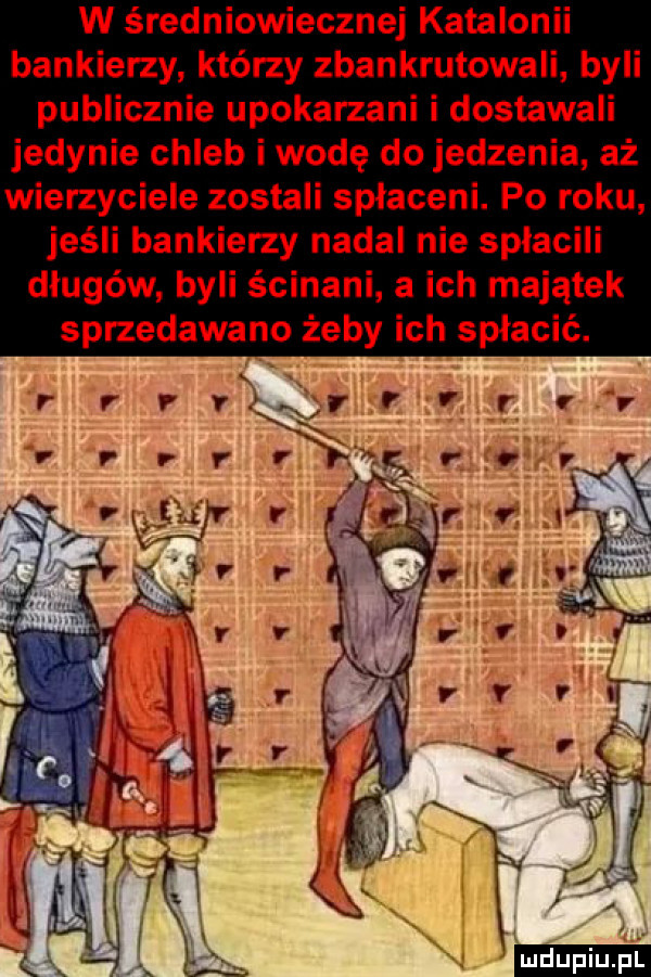 w średniowiecznej katalonii bankierzy którzy zbankrutowali byli publicznie upokarzani i dostawali jedynie chleb i wodę do jedzenia aż wierzyciele zostali spłaceni. po roku jeśli bankierzy nadal nie spłacili długów byli ścinani a ich majątek sprzedawano żeby ich spłacić