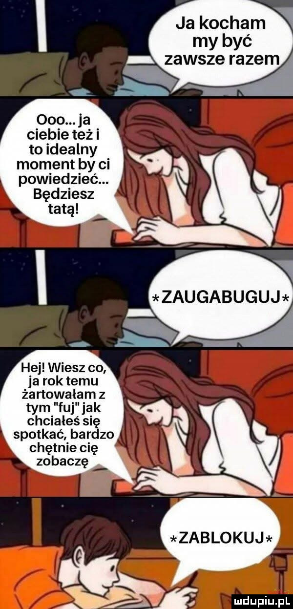 ja kocham my być    . ja ciebie też i to idealny moment by ci powiedzieć. będziesz tatą hej wiesz co ja rok temu żartowałem z tym fuj jak chciałeś się spotkać bardzo chętnie cię zobaczę