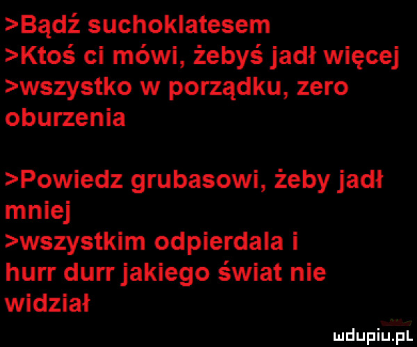 bądź suchoklatesem ktos ci mówi żebyś jadł więcej wszystko w porządku zero oburzenia powiedz grubasowi żeby jadł mniej wszystkim odpierdala i hurr durrjakiego świat nie widział