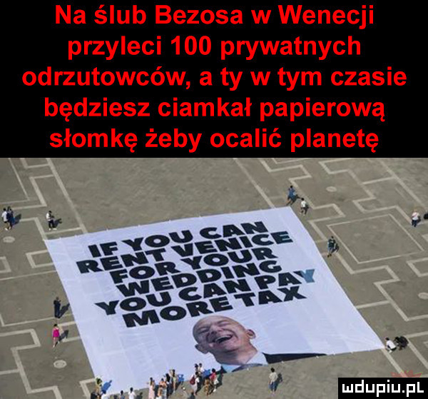 na ślub bezoka w wenecji przyleci     prywatnych odrzutowców a ty w tym czasie będziesz ciamkał papierową słomkę żeby ocalić planetę i