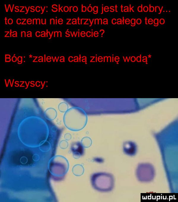 wszyscy skoro bóg jest tak dobry. to czemu nie zatrzyma całego tego zła na całym świecie bóg zalewa całą ziemię wodą wszyscy