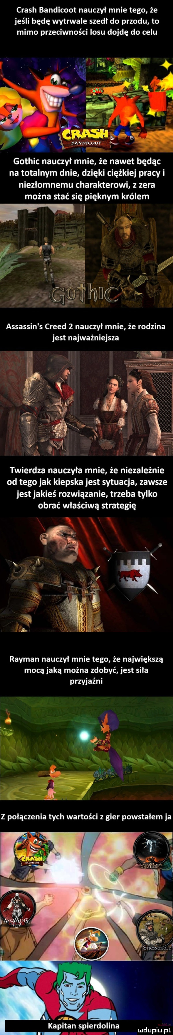 crush bandicoot nauczył mnie tego że jeśli będę wytrwale szedl do przodu to mimo przeciwności losu dojdę do celu gothic nauczył mnie że nawet będąc na totalnym dnie dzięki ciężkiej pracy i niezłomnemu charakterowi z zera można stać się pięknym królem assassin s creed   nauczyl mnie że rodzina jest najważniejsza twierdza nauczyla mnie że niezależnie od tego jak kiepska jest sytuacja zawsze jest jakieś rozwiązanie trzeba tylko obrać właściwą strategię rayman nauczyl mnie tego że największą mocą jaką można zdobyć jest sila przyjaźni j. abakankami kapitan spierdolona