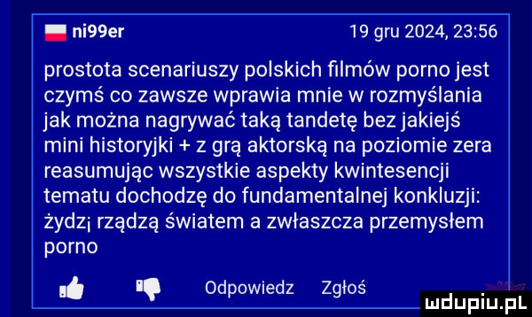 ni  er    gru            prostota scenariuszy polskich filmów porno jest czymś co zawsze wprawia mnie w rozmyślania jak można nagrywać taką tandetę bez jakiejś mini historyjki z grą aktorską na poziomie zera reasumując wszystkie aspekty kwintesencji tematu dochodzę do fundamentalne konkluzji zydzi rządzą światem a zwłaszcza przemysłem porno i od d z ł. i. powie z gos luduplu pl