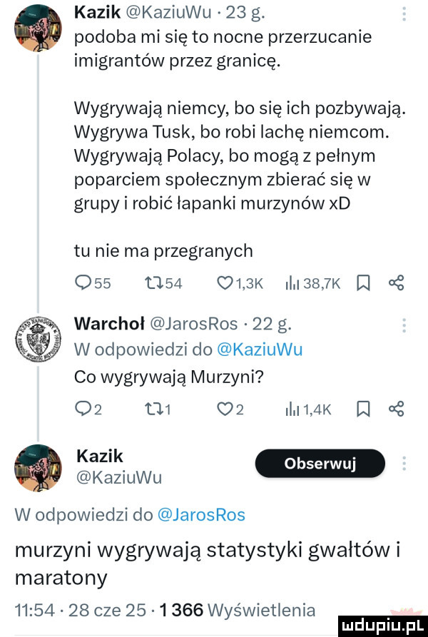 kazik kaziuku    g. podoba mi sie to nocne przerzucanie imigrantów przez granicę. wygrywają niemcy bo się ich pozbywają. wygrywa tusk bo robi irchę niemcom. wygrywaja polacy bo mogą z pełnym poparciem społecznym zbierać się w grupy i robić łapanki murzynów xd tu nie ma przegranych     u   olak ii i    k i warchoł jarosros    g. w odpowiedzi do kaziuku co wygrywają murzyni o  tj c   mmm i oś kaziuku w odpowiedzi do jarosros murzyni wygrywają statystyki gwałtów i maratony          cze        wyświetlenia ludu iu. l